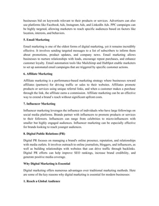 businesses bid on keywords relevant to their products or services. Advertisers can also
use platforms like Facebook Ads, Instagram Ads, and LinkedIn Ads. PPC campaigns can
be highly targeted, allowing marketers to reach specific audiences based on factors like
location, interests, and behaviors.
5. Email Marketing
Email marketing is one of the oldest forms of digital marketing, yet it remains incredibly
effective. It involves sending targeted messages to a list of subscribers to inform them
about promotions, product updates, and company news. Email marketing allows
businesses to nurture relationships with leads, encourage repeat purchases, and enhance
customer loyalty. Email automation tools like Mailchimp and HubSpot enable marketers
to set up automated email campaigns that are triggered by specific customer actions.
6. Affiliate Marketing
Affiliate marketing is a performance-based marketing strategy where businesses reward
affiliates (partners) for driving traffic or sales to their websites. Affiliates promote
products or services using unique referral links, and when a customer makes a purchase
through the link, the affiliate earns a commission. Affiliate marketing can be an effective
way to extend a brand’s reach without significant upfront costs.
7. Influencer Marketing
Influencer marketing leverages the influence of individuals who have large followings on
social media platforms. Brands partner with influencers to promote products or services
to their followers. Influencers can range from celebrities to micro-influencers with
smaller but highly engaged audiences. Influencer marketing can be especially effective
for brands looking to reach younger audiences.
8. Digital Public Relations (PR)
Digital PR focuses on managing a brand's online presence, reputation, and relationships
with media outlets. It involves outreach to online journalists, bloggers, and influencers, as
well as building relationships with websites that can drive traffic through backlinks.
Digital PR efforts can help improve SEO rankings, increase brand credibility, and
generate positive media coverage.
Why Digital Marketing is Essential
Digital marketing offers numerous advantages over traditional marketing methods. Here
are some of the key reasons why digital marketing is essential for modern businesses:
1. Reach a Global Audience
 