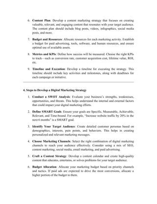 6. Content Plan: Develop a content marketing strategy that focuses on creating
valuable, relevant, and engaging content that resonates with your target audience.
The content plan should include blog posts, videos, infographics, social media
posts, and more.
7. Budget and Resources: Allocate resources for each marketing activity. Establish
a budget for paid advertising, tools, software, and human resources, and ensure
optimal use of available assets.
8. Metrics and KPIs: Define how success will be measured. Choose the right KPIs
to track—such as conversion rate, customer acquisition cost, lifetime value, ROI,
etc.
9. Timeline and Execution: Develop a timeline for executing the strategy. This
timeline should include key activities and milestones, along with deadlines for
each campaign or initiative.
4. Steps to Develop a Digital Marketing Strategy
1. Conduct a SWOT Analysis: Evaluate your business’s strengths, weaknesses,
opportunities, and threats. This helps understand the internal and external factors
that could impact your digital marketing efforts.
2. Define SMART Goals: Ensure your goals are Specific, Measurable, Achievable,
Relevant, and Time-bound. For example, “Increase website traffic by 20% in the
next 6 months” is a SMART goal.
3. Identify Your Target Audience: Create detailed customer personas based on
demographics, interests, pain points, and behaviors. This helps in creating
personalized and relevant marketing messages.
4. Choose Marketing Channels: Select the right combination of digital marketing
channels to reach your audience effectively. Consider using a mix of SEO,
content marketing, social media, email marketing, and paid advertising.
5. Craft a Content Strategy: Develop a content calendar and create high-quality
content that educates, entertains, or solves problems for your target audience.
6. Budget Allocation: Allocate your marketing budget based on priority channels
and tactics. If paid ads are expected to drive the most conversions, allocate a
higher portion of the budget to them.
 