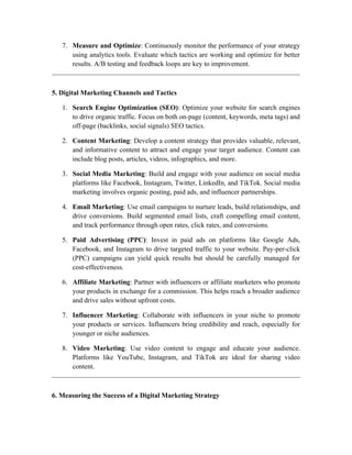 7. Measure and Optimize: Continuously monitor the performance of your strategy
using analytics tools. Evaluate which tactics are working and optimize for better
results. A/B testing and feedback loops are key to improvement.
5. Digital Marketing Channels and Tactics
1. Search Engine Optimization (SEO): Optimize your website for search engines
to drive organic traffic. Focus on both on-page (content, keywords, meta tags) and
off-page (backlinks, social signals) SEO tactics.
2. Content Marketing: Develop a content strategy that provides valuable, relevant,
and informative content to attract and engage your target audience. Content can
include blog posts, articles, videos, infographics, and more.
3. Social Media Marketing: Build and engage with your audience on social media
platforms like Facebook, Instagram, Twitter, LinkedIn, and TikTok. Social media
marketing involves organic posting, paid ads, and influencer partnerships.
4. Email Marketing: Use email campaigns to nurture leads, build relationships, and
drive conversions. Build segmented email lists, craft compelling email content,
and track performance through open rates, click rates, and conversions.
5. Paid Advertising (PPC): Invest in paid ads on platforms like Google Ads,
Facebook, and Instagram to drive targeted traffic to your website. Pay-per-click
(PPC) campaigns can yield quick results but should be carefully managed for
cost-effectiveness.
6. Affiliate Marketing: Partner with influencers or affiliate marketers who promote
your products in exchange for a commission. This helps reach a broader audience
and drive sales without upfront costs.
7. Influencer Marketing: Collaborate with influencers in your niche to promote
your products or services. Influencers bring credibility and reach, especially for
younger or niche audiences.
8. Video Marketing: Use video content to engage and educate your audience.
Platforms like YouTube, Instagram, and TikTok are ideal for sharing video
content.
6. Measuring the Success of a Digital Marketing Strategy
 