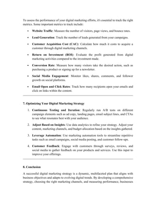 To assess the performance of your digital marketing efforts, it's essential to track the right
metrics. Some important metrics to track include:
 Website Traffic: Measure the number of visitors, page views, and bounce rates.
 Lead Generation: Track the number of leads generated from your campaigns.
 Customer Acquisition Cost (CAC): Calculate how much it costs to acquire a
customer through digital marketing channels.
 Return on Investment (ROI): Evaluate the profit generated from digital
marketing activities compared to the investment made.
 Conversion Rate: Measure how many visitors take the desired action, such as
purchasing a product or signing up for a newsletter.
 Social Media Engagement: Monitor likes, shares, comments, and follower
growth on social platforms.
 Email Open and Click Rates: Track how many recipients open your emails and
click on links within the content.
7. Optimizing Your Digital Marketing Strategy
1. Continuous Testing and Iteration: Regularly run A/B tests on different
campaign elements such as ad copy, landing pages, email subject lines, and CTAs
to see what resonates best with your audience.
2. Adjust Based on Insights: Use data analytics to refine your strategy. Adjust your
content, marketing channels, and budget allocation based on the insights gathered.
3. Leverage Automation: Use marketing automation tools to streamline repetitive
tasks such as email campaigns, social media posting, and customer follow-ups.
4. Customer Feedback: Engage with customers through surveys, reviews, and
social media to gather feedback on your products and services. Use this input to
improve your offerings.
8. Conclusion
A successful digital marketing strategy is a dynamic, multifaceted plan that aligns with
business objectives and adapts to evolving digital trends. By developing a comprehensive
strategy, choosing the right marketing channels, and measuring performance, businesses
 