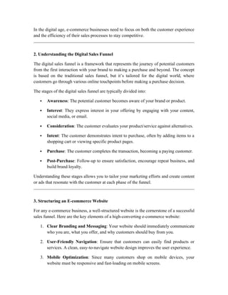In the digital age, e-commerce businesses need to focus on both the customer experience
and the efficiency of their sales processes to stay competitive.
2. Understanding the Digital Sales Funnel
The digital sales funnel is a framework that represents the journey of potential customers
from the first interaction with your brand to making a purchase and beyond. The concept
is based on the traditional sales funnel, but it’s tailored for the digital world, where
customers go through various online touchpoints before making a purchase decision.
The stages of the digital sales funnel are typically divided into:
 Awareness: The potential customer becomes aware of your brand or product.
 Interest: They express interest in your offering by engaging with your content,
social media, or email.
 Consideration: The customer evaluates your product/service against alternatives.
 Intent: The customer demonstrates intent to purchase, often by adding items to a
shopping cart or viewing specific product pages.
 Purchase: The customer completes the transaction, becoming a paying customer.
 Post-Purchase: Follow-up to ensure satisfaction, encourage repeat business, and
build brand loyalty.
Understanding these stages allows you to tailor your marketing efforts and create content
or ads that resonate with the customer at each phase of the funnel.
3. Structuring an E-commerce Website
For any e-commerce business, a well-structured website is the cornerstone of a successful
sales funnel. Here are the key elements of a high-converting e-commerce website:
1. Clear Branding and Messaging: Your website should immediately communicate
who you are, what you offer, and why customers should buy from you.
2. User-Friendly Navigation: Ensure that customers can easily find products or
services. A clean, easy-to-navigate website design improves the user experience.
3. Mobile Optimization: Since many customers shop on mobile devices, your
website must be responsive and fast-loading on mobile screens.
 