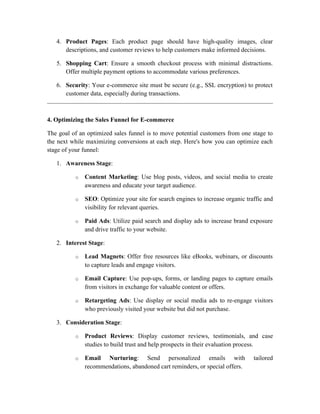 4. Product Pages: Each product page should have high-quality images, clear
descriptions, and customer reviews to help customers make informed decisions.
5. Shopping Cart: Ensure a smooth checkout process with minimal distractions.
Offer multiple payment options to accommodate various preferences.
6. Security: Your e-commerce site must be secure (e.g., SSL encryption) to protect
customer data, especially during transactions.
4. Optimizing the Sales Funnel for E-commerce
The goal of an optimized sales funnel is to move potential customers from one stage to
the next while maximizing conversions at each step. Here's how you can optimize each
stage of your funnel:
1. Awareness Stage:
o Content Marketing: Use blog posts, videos, and social media to create
awareness and educate your target audience.
o SEO: Optimize your site for search engines to increase organic traffic and
visibility for relevant queries.
o Paid Ads: Utilize paid search and display ads to increase brand exposure
and drive traffic to your website.
2. Interest Stage:
o Lead Magnets: Offer free resources like eBooks, webinars, or discounts
to capture leads and engage visitors.
o Email Capture: Use pop-ups, forms, or landing pages to capture emails
from visitors in exchange for valuable content or offers.
o Retargeting Ads: Use display or social media ads to re-engage visitors
who previously visited your website but did not purchase.
3. Consideration Stage:
o Product Reviews: Display customer reviews, testimonials, and case
studies to build trust and help prospects in their evaluation process.
o Email Nurturing: Send personalized emails with tailored
recommendations, abandoned cart reminders, or special offers.
 