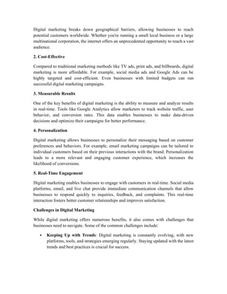 Digital marketing breaks down geographical barriers, allowing businesses to reach
potential customers worldwide. Whether you're running a small local business or a large
multinational corporation, the internet offers an unprecedented opportunity to reach a vast
audience.
2. Cost-Effective
Compared to traditional marketing methods like TV ads, print ads, and billboards, digital
marketing is more affordable. For example, social media ads and Google Ads can be
highly targeted and cost-efficient. Even businesses with limited budgets can run
successful digital marketing campaigns.
3. Measurable Results
One of the key benefits of digital marketing is the ability to measure and analyze results
in real-time. Tools like Google Analytics allow marketers to track website traffic, user
behavior, and conversion rates. This data enables businesses to make data-driven
decisions and optimize their campaigns for better performance.
4. Personalization
Digital marketing allows businesses to personalize their messaging based on customer
preferences and behaviors. For example, email marketing campaigns can be tailored to
individual customers based on their previous interactions with the brand. Personalization
leads to a more relevant and engaging customer experience, which increases the
likelihood of conversions.
5. Real-Time Engagement
Digital marketing enables businesses to engage with customers in real-time. Social media
platforms, email, and live chat provide immediate communication channels that allow
businesses to respond quickly to inquiries, feedback, and complaints. This real-time
interaction fosters better customer relationships and improves satisfaction.
Challenges in Digital Marketing
While digital marketing offers numerous benefits, it also comes with challenges that
businesses need to navigate. Some of the common challenges include:
 Keeping Up with Trends: Digital marketing is constantly evolving, with new
platforms, tools, and strategies emerging regularly. Staying updated with the latest
trends and best practices is crucial for success.
 