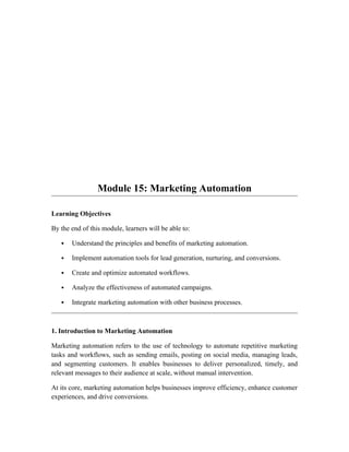 Module 15: Marketing Automation
Learning Objectives
By the end of this module, learners will be able to:
 Understand the principles and benefits of marketing automation.
 Implement automation tools for lead generation, nurturing, and conversions.
 Create and optimize automated workflows.
 Analyze the effectiveness of automated campaigns.
 Integrate marketing automation with other business processes.
1. Introduction to Marketing Automation
Marketing automation refers to the use of technology to automate repetitive marketing
tasks and workflows, such as sending emails, posting on social media, managing leads,
and segmenting customers. It enables businesses to deliver personalized, timely, and
relevant messages to their audience at scale, without manual intervention.
At its core, marketing automation helps businesses improve efficiency, enhance customer
experiences, and drive conversions.
 