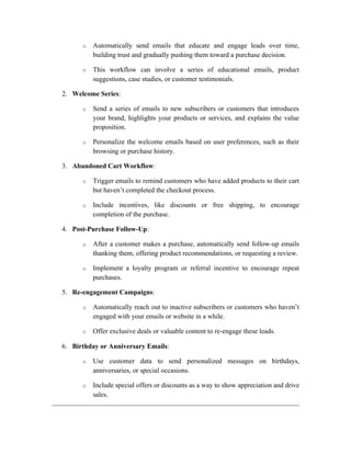o Automatically send emails that educate and engage leads over time,
building trust and gradually pushing them toward a purchase decision.
o This workflow can involve a series of educational emails, product
suggestions, case studies, or customer testimonials.
2. Welcome Series:
o Send a series of emails to new subscribers or customers that introduces
your brand, highlights your products or services, and explains the value
proposition.
o Personalize the welcome emails based on user preferences, such as their
browsing or purchase history.
3. Abandoned Cart Workflow:
o Trigger emails to remind customers who have added products to their cart
but haven’t completed the checkout process.
o Include incentives, like discounts or free shipping, to encourage
completion of the purchase.
4. Post-Purchase Follow-Up:
o After a customer makes a purchase, automatically send follow-up emails
thanking them, offering product recommendations, or requesting a review.
o Implement a loyalty program or referral incentive to encourage repeat
purchases.
5. Re-engagement Campaigns:
o Automatically reach out to inactive subscribers or customers who haven’t
engaged with your emails or website in a while.
o Offer exclusive deals or valuable content to re-engage these leads.
6. Birthday or Anniversary Emails:
o Use customer data to send personalized messages on birthdays,
anniversaries, or special occasions.
o Include special offers or discounts as a way to show appreciation and drive
sales.
 