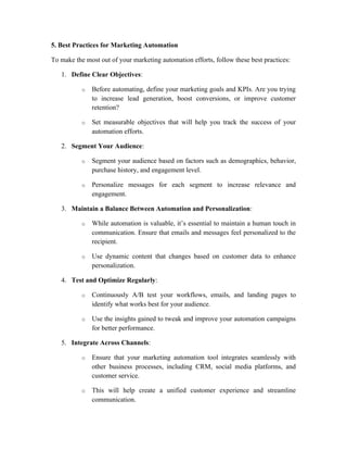 5. Best Practices for Marketing Automation
To make the most out of your marketing automation efforts, follow these best practices:
1. Define Clear Objectives:
o Before automating, define your marketing goals and KPIs. Are you trying
to increase lead generation, boost conversions, or improve customer
retention?
o Set measurable objectives that will help you track the success of your
automation efforts.
2. Segment Your Audience:
o Segment your audience based on factors such as demographics, behavior,
purchase history, and engagement level.
o Personalize messages for each segment to increase relevance and
engagement.
3. Maintain a Balance Between Automation and Personalization:
o While automation is valuable, it’s essential to maintain a human touch in
communication. Ensure that emails and messages feel personalized to the
recipient.
o Use dynamic content that changes based on customer data to enhance
personalization.
4. Test and Optimize Regularly:
o Continuously A/B test your workflows, emails, and landing pages to
identify what works best for your audience.
o Use the insights gained to tweak and improve your automation campaigns
for better performance.
5. Integrate Across Channels:
o Ensure that your marketing automation tool integrates seamlessly with
other business processes, including CRM, social media platforms, and
customer service.
o This will help create a unified customer experience and streamline
communication.
 