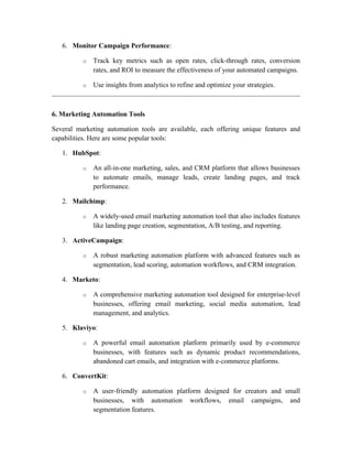 6. Monitor Campaign Performance:
o Track key metrics such as open rates, click-through rates, conversion
rates, and ROI to measure the effectiveness of your automated campaigns.
o Use insights from analytics to refine and optimize your strategies.
6. Marketing Automation Tools
Several marketing automation tools are available, each offering unique features and
capabilities. Here are some popular tools:
1. HubSpot:
o An all-in-one marketing, sales, and CRM platform that allows businesses
to automate emails, manage leads, create landing pages, and track
performance.
2. Mailchimp:
o A widely-used email marketing automation tool that also includes features
like landing page creation, segmentation, A/B testing, and reporting.
3. ActiveCampaign:
o A robust marketing automation platform with advanced features such as
segmentation, lead scoring, automation workflows, and CRM integration.
4. Marketo:
o A comprehensive marketing automation tool designed for enterprise-level
businesses, offering email marketing, social media automation, lead
management, and analytics.
5. Klaviyo:
o A powerful email automation platform primarily used by e-commerce
businesses, with features such as dynamic product recommendations,
abandoned cart emails, and integration with e-commerce platforms.
6. ConvertKit:
o A user-friendly automation platform designed for creators and small
businesses, with automation workflows, email campaigns, and
segmentation features.
 
