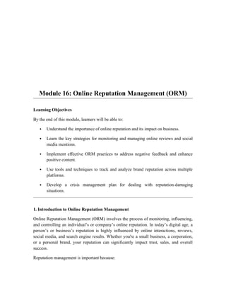 Module 16: Online Reputation Management (ORM)
Learning Objectives
By the end of this module, learners will be able to:
 Understand the importance of online reputation and its impact on business.
 Learn the key strategies for monitoring and managing online reviews and social
media mentions.
 Implement effective ORM practices to address negative feedback and enhance
positive content.
 Use tools and techniques to track and analyze brand reputation across multiple
platforms.
 Develop a crisis management plan for dealing with reputation-damaging
situations.
1. Introduction to Online Reputation Management
Online Reputation Management (ORM) involves the process of monitoring, influencing,
and controlling an individual’s or company’s online reputation. In today’s digital age, a
person’s or business’s reputation is highly influenced by online interactions, reviews,
social media, and search engine results. Whether you're a small business, a corporation,
or a personal brand, your reputation can significantly impact trust, sales, and overall
success.
Reputation management is important because:
 