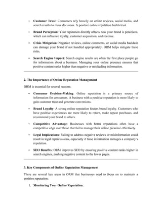  Customer Trust: Consumers rely heavily on online reviews, social media, and
search results to make decisions. A positive online reputation builds trust.
 Brand Perception: Your reputation directly affects how your brand is perceived,
which can influence loyalty, customer acquisition, and revenue.
 Crisis Mitigation: Negative reviews, online comments, or social media backlash
can damage your brand if not handled appropriately. ORM helps mitigate these
risks.
 Search Engine Impact: Search engine results are often the first place people go
for information about a business. Managing your online presence ensures that
positive content ranks higher than negative or misleading information.
2. The Importance of Online Reputation Management
ORM is essential for several reasons:
 Consumer Decision-Making: Online reputation is a primary source of
information for consumers. A business with a positive reputation is more likely to
gain customer trust and generate conversions.
 Brand Loyalty: A strong online reputation fosters brand loyalty. Customers who
have positive experiences are more likely to return, make repeat purchases, and
recommend your brand to others.
 Competitive Advantage: Businesses with better reputations often have a
competitive edge over those that fail to manage their online presence effectively.
 Legal Implications: Failing to address negative reviews or misinformation could
result in legal repercussions, especially if false information damages a company’s
reputation.
 SEO Benefits: ORM improves SEO by ensuring positive content ranks higher in
search engines, pushing negative content to the lower pages.
3. Key Components of Online Reputation Management
There are several key areas in ORM that businesses need to focus on to maintain a
positive reputation:
1. Monitoring Your Online Reputation:
 
