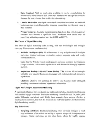  Data Overload: With so much data available, it can be overwhelming for
businesses to make sense of it all. Marketers need to filter through the noise and
focus on the most relevant data to drive decision-making.
 Content Saturation: The digital landscape is crowded with content. To stand out,
businesses must create high-quality, engaging content that provides real value to
their audience.
 Privacy Concerns: As digital marketing relies heavily on data collection, privacy
concerns have become a significant issue. Marketers must ensure they are
complying with data protection laws like GDPR and CCPA.
The Future of Digital Marketing
The future of digital marketing looks exciting, with new technologies and strategies
emerging. Here are some trends to watch:
 Artificial Intelligence (AI): AI will continue to play a significant role in digital
marketing, helping businesses personalize content, automate tasks, and predict
customer behavior.
 Voice Search: With the rise of smart speakers and voice assistants like Alexa and
Google Assistant, voice search optimization will become increasingly important
for SEO.
 Augmented Reality (AR) and Virtual Reality (VR): AR and VR technologies
will offer new ways for businesses to engage with customers through immersive
experiences.
 Chatbots: Chatbots will continue to improve and become more intelligent,
providing customers with instant support and information.
Digital Marketing vs. Traditional Marketing
A significant difference between digital and traditional marketing lies in the methods and
tools used to engage customers. Traditional marketing channels include TV, radio, print
media, billboards, and direct mail. While these strategies have proven effective in
reaching mass audiences, they lack the precision and real-time feedback mechanisms that
digital marketing provides.
Key Differences:
1. Targeting and Reach: Traditional marketing relies on broad strategies to reach
large audiences, often without the ability to segment by specific demographics or
interests. Digital marketing, on the other hand, allows for highly targeted
 