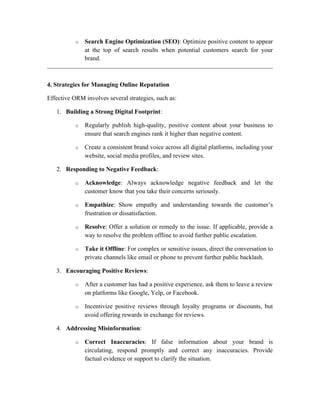 o Search Engine Optimization (SEO): Optimize positive content to appear
at the top of search results when potential customers search for your
brand.
4. Strategies for Managing Online Reputation
Effective ORM involves several strategies, such as:
1. Building a Strong Digital Footprint:
o Regularly publish high-quality, positive content about your business to
ensure that search engines rank it higher than negative content.
o Create a consistent brand voice across all digital platforms, including your
website, social media profiles, and review sites.
2. Responding to Negative Feedback:
o Acknowledge: Always acknowledge negative feedback and let the
customer know that you take their concerns seriously.
o Empathize: Show empathy and understanding towards the customer’s
frustration or dissatisfaction.
o Resolve: Offer a solution or remedy to the issue. If applicable, provide a
way to resolve the problem offline to avoid further public escalation.
o Take it Offline: For complex or sensitive issues, direct the conversation to
private channels like email or phone to prevent further public backlash.
3. Encouraging Positive Reviews:
o After a customer has had a positive experience, ask them to leave a review
on platforms like Google, Yelp, or Facebook.
o Incentivize positive reviews through loyalty programs or discounts, but
avoid offering rewards in exchange for reviews.
4. Addressing Misinformation:
o Correct Inaccuracies: If false information about your brand is
circulating, respond promptly and correct any inaccuracies. Provide
factual evidence or support to clarify the situation.
 