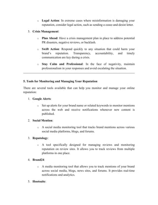 o Legal Action: In extreme cases where misinformation is damaging your
reputation, consider legal action, such as sending a cease-and-desist letter.
5. Crisis Management:
o Plan Ahead: Have a crisis management plan in place to address potential
PR disasters, negative reviews, or backlash.
o Swift Action: Respond quickly to any situation that could harm your
brand’s reputation. Transparency, accountability, and timely
communication are key during a crisis.
o Stay Calm and Professional: In the face of negativity, maintain
professionalism in your responses and avoid escalating the situation.
5. Tools for Monitoring and Managing Your Reputation
There are several tools available that can help you monitor and manage your online
reputation:
1. Google Alerts:
o Set up alerts for your brand name or related keywords to monitor mentions
across the web and receive notifications whenever new content is
published.
2. Social Mention:
o A social media monitoring tool that tracks brand mentions across various
social media platforms, blogs, and forums.
3. Reputology:
o A tool specifically designed for managing reviews and monitoring
reputation on review sites. It allows you to track reviews from multiple
platforms in one place.
4. Brand24:
o A media monitoring tool that allows you to track mentions of your brand
across social media, blogs, news sites, and forums. It provides real-time
notifications and analytics.
5. Hootsuite:
 
