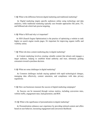 5. Q: What is the difference between digital marketing and traditional marketing?
A: Digital marketing targets specific audiences online using technology and data
analytics, while traditional marketing typically uses broader approaches like print, TV,
and billboard ads which lack precise targeting.
6. Q: What is SEO and why is it important?
A: SEO (Search Engine Optimization) is the practice of optimizing a website to rank
higher on search engine results pages. It's important for improving organic traffic and
visibility online.
7. Q: What role does content marketing play in digital marketing?
A: Content marketing involves creating valuable content that attracts and engages a
target audience, helping to establish brand authority and trust, ultimately guiding
consumers toward a purchase decision.
8. Q: What are some challenges in digital marketing?
A: Common challenges include staying updated with rapid technological changes,
managing data effectively, content saturation, and compliance with data privacy
regulations.
9. Q: How can businesses measure the success of digital marketing campaigns?
A: Success can be measured through various metrics, including conversion rates,
website traffic, engagement rates, lead generation, and ROI.
10. Q: What is the significance of personalization in digital marketing?
A: Personalization enhances user experience by providing tailored content and offers
based on user behavior, increasing engagement and conversion likelihood.
 