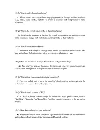 11. Q: What is multi-channel marketing?
A: Multi-channel marketing refers to engaging customers through multiple platforms
(e.g., email, social media, website) to create a cohesive and comprehensive brand
experience.
12. Q: What is the role of social media in digital marketing?
A: Social media serves as a platform for brands to connect with audiences, create
brand awareness, engage with customers, and drive traffic to their websites.
13. Q: What is influencer marketing?
A: Influencer marketing is a strategy where brands collaborate with individuals who
have a significant following in their niche to promote products or services.
14. Q: How can businesses leverage data analytics in digital marketing?
A: Data analytics enables businesses to track user behavior, measure campaign
effectiveness, and optimize strategies based on actionable insights.
15. Q: What ethical concerns exist in digital marketing?
A: Concerns include data privacy, the spread of misinformation, and the potential for
exploitation of consumer data without consent.
16. Q: What is a call to action (CTA)?
A: A CTA is a prompt that encourages the audience to take a specific action, such as
"Buy Now," "Subscribe," or "Learn More," guiding potential customers in the conversion
process.
17. Q: How do search engines rank websites?
A: Websites are ranked based on various algorithms that assess factors such as content
quality, keyword relevance, site performance, and backlink profiles.
 