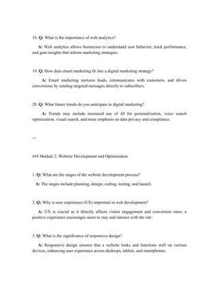 18. Q: What is the importance of web analytics?
A: Web analytics allows businesses to understand user behavior, track performance,
and gain insights that inform marketing strategies.
19. Q: How does email marketing fit into a digital marketing strategy?
A: Email marketing nurtures leads, communicates with customers, and drives
conversions by sending targeted messages directly to subscribers.
20. Q: What future trends do you anticipate in digital marketing?
A: Trends may include increased use of AI for personalization, voice search
optimization, visual search, and more emphasis on data privacy and compliance.
---
### Module 2: Website Development and Optimization
1. Q: What are the stages of the website development process?
A: The stages include planning, design, coding, testing, and launch.
2. Q: Why is user experience (UX) important in web development?
A: UX is crucial as it directly affects visitor engagement and conversion rates; a
positive experience encourages users to stay and interact with the site.
3. Q: What is the significance of responsive design?
A: Responsive design ensures that a website looks and functions well on various
devices, enhancing user experience across desktops, tablets, and smartphones.
 