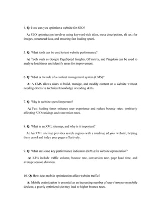 4. Q: How can you optimize a website for SEO?
A: SEO optimization involves using keyword-rich titles, meta descriptions, alt text for
images, structured data, and ensuring fast loading speed.
5. Q: What tools can be used to test website performance?
A: Tools such as Google PageSpeed Insights, GTmetrix, and Pingdom can be used to
analyze load times and identify areas for improvement.
6. Q: What is the role of a content management system (CMS)?
A: A CMS allows users to build, manage, and modify content on a website without
needing extensive technical knowledge or coding skills.
7. Q: Why is website speed important?
A: Fast loading times enhance user experience and reduce bounce rates, positively
affecting SEO rankings and conversion rates.
8. Q: What is an XML sitemap, and why is it important?
A: An XML sitemap provides search engines with a roadmap of your website, helping
them crawl and index your pages effectively.
9. Q: What are some key performance indicators (KPIs) for website optimization?
A: KPIs include traffic volume, bounce rate, conversion rate, page load time, and
average session duration.
10. Q: How does mobile optimization affect website traffic?
A: Mobile optimization is essential as an increasing number of users browse on mobile
devices; a poorly optimized site may lead to higher bounce rates.
 