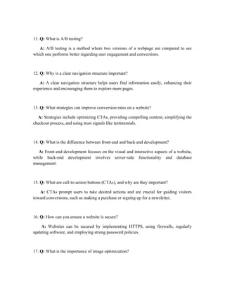 11. Q: What is A/B testing?
A: A/B testing is a method where two versions of a webpage are compared to see
which one performs better regarding user engagement and conversions.
12. Q: Why is a clear navigation structure important?
A: A clear navigation structure helps users find information easily, enhancing their
experience and encouraging them to explore more pages.
13. Q: What strategies can improve conversion rates on a website?
A: Strategies include optimizing CTAs, providing compelling content, simplifying the
checkout process, and using trust signals like testimonials.
14. Q: What is the difference between front-end and back-end development?
A: Front-end development focuses on the visual and interactive aspects of a website,
while back-end development involves server-side functionality and database
management.
15. Q: What are call-to-action buttons (CTAs), and why are they important?
A: CTAs prompt users to take desired actions and are crucial for guiding visitors
toward conversions, such as making a purchase or signing up for a newsletter.
16. Q: How can you ensure a website is secure?
A: Websites can be secured by implementing HTTPS, using firewalls, regularly
updating software, and employing strong password policies.
17. Q: What is the importance of image optimization?
 