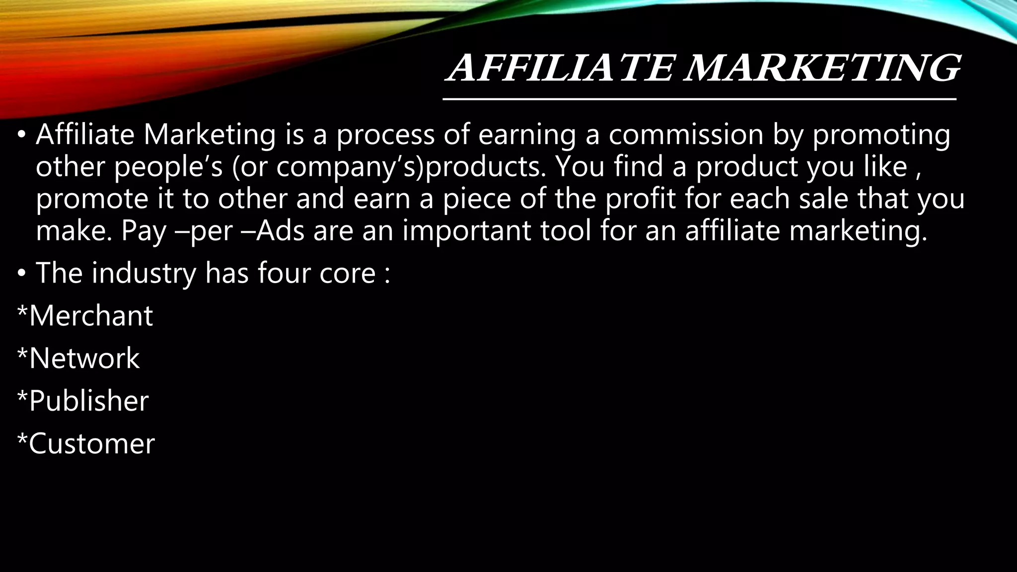 AFFILIATE MARKETING
• Affiliate Marketing is a process of earning a commission by promoting
other people’s (or company’s)products. You find a product you like ,
promote it to other and earn a piece of the profit for each sale that you
make. Pay –per –Ads are an important tool for an affiliate marketing.
• The industry has four core :
*Merchant
*Network
*Publisher
*Customer
 