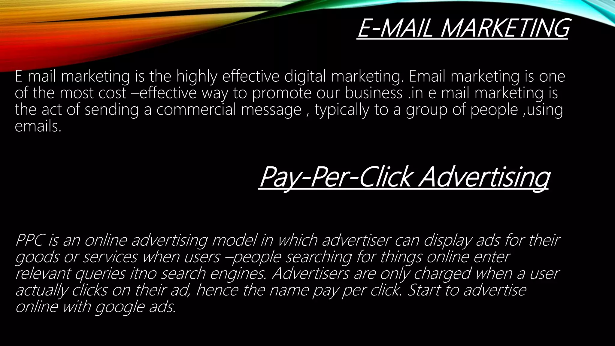 E-MAIL MARKETING
E mail marketing is the highly effective digital marketing. Email marketing is one
of the most cost –effective way to promote our business .in e mail marketing is
the act of sending a commercial message , typically to a group of people ,using
emails.
Pay-Per-Click Advertising
PPC is an online advertising model in which advertiser can display ads for their
goods or services when users –people searching for things online enter
relevant queries itno search engines. Advertisers are only charged when a user
actually clicks on their ad, hence the name pay per click. Start to advertise
online with google ads.
 