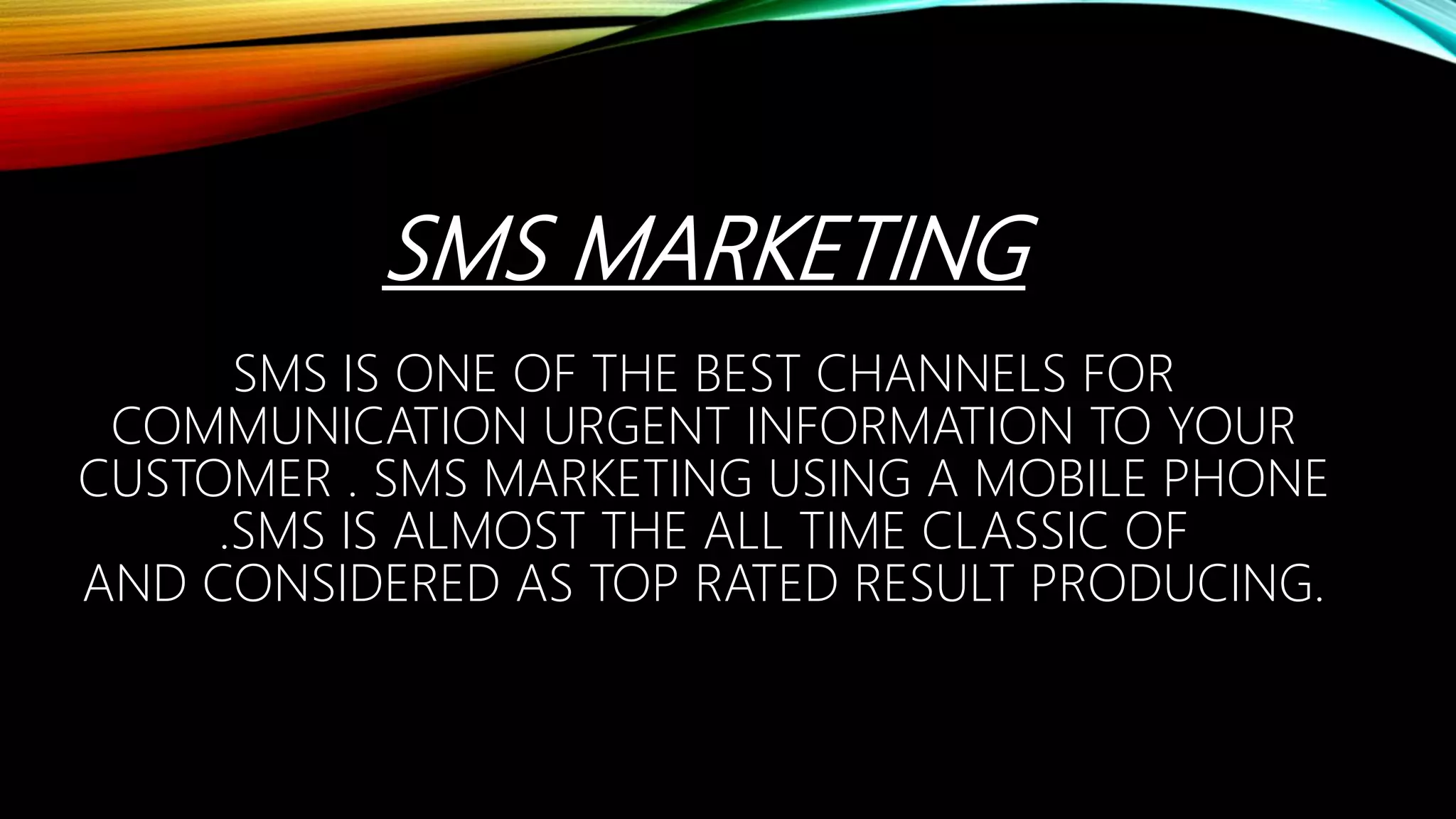 SMS MARKETING
SMS IS ONE OF THE BEST CHANNELS FOR
COMMUNICATION URGENT INFORMATION TO YOUR
CUSTOMER . SMS MARKETING USING A MOBILE PHONE
.SMS IS ALMOST THE ALL TIME CLASSIC OF
AND CONSIDERED AS TOP RATED RESULT PRODUCING.
 