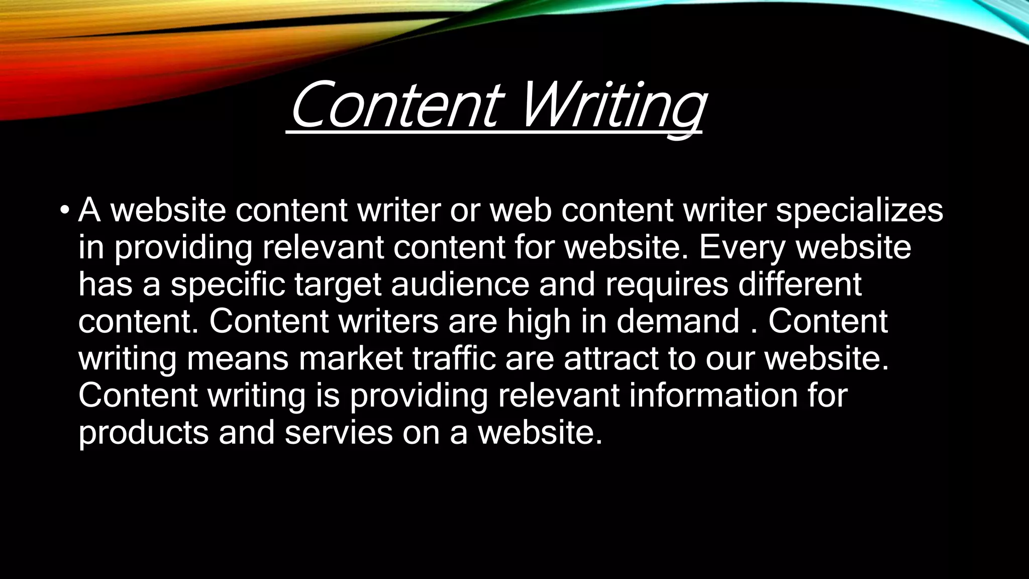 • A website content writer or web content writer specializes
in providing relevant content for website. Every website
has a specific target audience and requires different
content. Content writers are high in demand . Content
writing means market traffic are attract to our website.
Content writing is providing relevant information for
products and servies on a website.
Content Writing
 