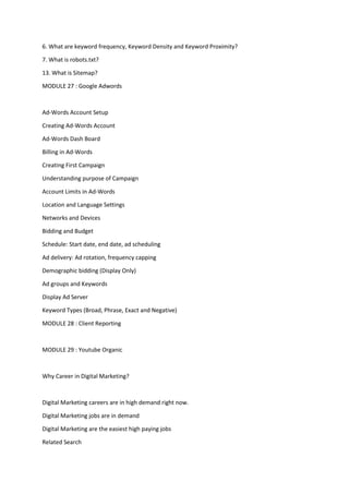 6. What are keyword frequency, Keyword Density and Keyword Proximity?
7. What is robots.txt?
13. What is Sitemap?
MODULE 27 : Google Adwords
Ad-Words Account Setup
Creating Ad-Words Account
Ad-Words Dash Board
Billing in Ad-Words
Creating First Campaign
Understanding purpose of Campaign
Account Limits in Ad-Words
Location and Language Settings
Networks and Devices
Bidding and Budget
Schedule: Start date, end date, ad scheduling
Ad delivery: Ad rotation, frequency capping
Demographic bidding (Display Only)
Ad groups and Keywords
Display Ad Server
Keyword Types (Broad, Phrase, Exact and Negative)
MODULE 28 : Client Reporting
MODULE 29 : Youtube Organic
Why Career in Digital Marketing?
Digital Marketing careers are in high demand right now.
Digital Marketing jobs are in demand
Digital Marketing are the easiest high paying jobs
Related Search
 