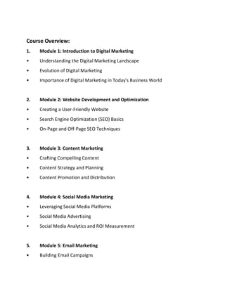 Course Overview:
1. Module 1: Introduction to Digital Marketing
• Understanding the Digital Marketing Landscape
• Evolution of Digital Marketing
• Importance of Digital Marketing in Today's Business World
2. Module 2: Website Development and Optimization
• Creating a User-Friendly Website
• Search Engine Optimization (SEO) Basics
• On-Page and Off-Page SEO Techniques
3. Module 3: Content Marketing
• Crafting Compelling Content
• Content Strategy and Planning
• Content Promotion and Distribution
4. Module 4: Social Media Marketing
• Leveraging Social Media Platforms
• Social Media Advertising
• Social Media Analytics and ROI Measurement
5. Module 5: Email Marketing
• Building Email Campaigns
 