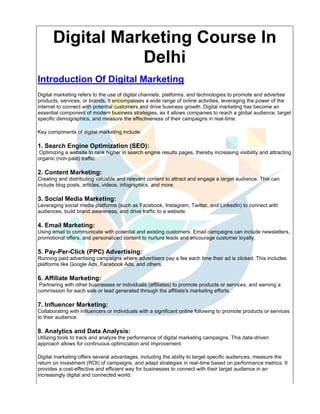 Digital Marketing Course In
Delhi
Introduction Of Digital Marketing
Digital marketing refers to the use of digital channels, platforms, and technologies to promote and advertise
products, services, or brands. It encompasses a wide range of online activities, leveraging the power of the
internet to connect with potential customers and drive business growth. Digital marketing has become an
essential component of modern business strategies, as it allows companies to reach a global audience, target
specific demographics, and measure the effectiveness of their campaigns in real-time.
Key components of digital marketing include:
1. Search Engine Optimization (SEO):
Optimizing a website to rank higher in search engine results pages, thereby increasing visibility and attracting
organic (non-paid) traffic.
2. Content Marketing:
Creating and distributing valuable and relevant content to attract and engage a target audience. This can
include blog posts, articles, videos, infographics, and more.
3. Social Media Marketing:
Leveraging social media platforms (such as Facebook, Instagram, Twitter, and LinkedIn) to connect with
audiences, build brand awareness, and drive traffic to a website.
4. Email Marketing:
Using email to communicate with potential and existing customers. Email campaigns can include newsletters,
promotional offers, and personalized content to nurture leads and encourage customer loyalty.
5. Pay-Per-Click (PPC) Advertising:
Running paid advertising campaigns where advertisers pay a fee each time their ad is clicked. This includes
platforms like Google Ads, Facebook Ads, and others.
6. Affiliate Marketing:
Partnering with other businesses or individuals (affiliates) to promote products or services, and earning a
commission for each sale or lead generated through the affiliate's marketing efforts.
7. Influencer Marketing:
Collaborating with influencers or individuals with a significant online following to promote products or services
to their audience.
8. Analytics and Data Analysis:
Utilizing tools to track and analyze the performance of digital marketing campaigns. This data-driven
approach allows for continuous optimization and improvement.
Digital marketing offers several advantages, including the ability to target specific audiences, measure the
return on investment (ROI) of campaigns, and adapt strategies in real-time based on performance metrics. It
provides a cost-effective and efficient way for businesses to connect with their target audience in an
increasingly digital and connected world.
 