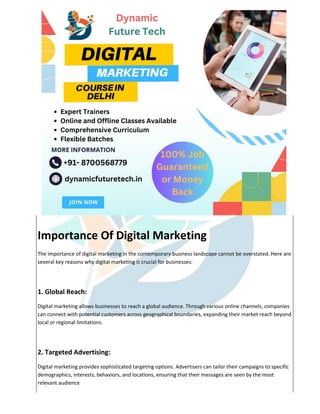 Importance Of Digital Marketing
The importance of digital marketing in the contemporary business landscape cannot be overstated. Here are
several key reasons why digital marketing is crucial for businesses:
1. Global Reach:
Digital marketing allows businesses to reach a global audience. Through various online channels, companies
can connect with potential customers across geographical boundaries, expanding their market reach beyond
local or regional limitations.
2. Targeted Advertising:
Digital marketing provides sophisticated targeting options. Advertisers can tailor their campaigns to specific
demographics, interests, behaviors, and locations, ensuring that their messages are seen by the most
relevant audience
 