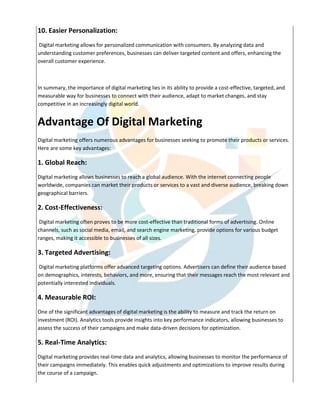 10. Easier Personalization:
Digital marketing allows for personalized communication with consumers. By analyzing data and
understanding customer preferences, businesses can deliver targeted content and offers, enhancing the
overall customer experience.
In summary, the importance of digital marketing lies in its ability to provide a cost-effective, targeted, and
measurable way for businesses to connect with their audience, adapt to market changes, and stay
competitive in an increasingly digital world.
Advantage Of Digital Marketing
Digital marketing offers numerous advantages for businesses seeking to promote their products or services.
Here are some key advantages:
1. Global Reach:
Digital marketing allows businesses to reach a global audience. With the internet connecting people
worldwide, companies can market their products or services to a vast and diverse audience, breaking down
geographical barriers.
2. Cost-Effectiveness:
Digital marketing often proves to be more cost-effective than traditional forms of advertising. Online
channels, such as social media, email, and search engine marketing, provide options for various budget
ranges, making it accessible to businesses of all sizes.
3. Targeted Advertising:
Digital marketing platforms offer advanced targeting options. Advertisers can define their audience based
on demographics, interests, behaviors, and more, ensuring that their messages reach the most relevant and
potentially interested individuals.
4. Measurable ROI:
One of the significant advantages of digital marketing is the ability to measure and track the return on
investment (ROI). Analytics tools provide insights into key performance indicators, allowing businesses to
assess the success of their campaigns and make data-driven decisions for optimization.
5. Real-Time Analytics:
Digital marketing provides real-time data and analytics, allowing businesses to monitor the performance of
their campaigns immediately. This enables quick adjustments and optimizations to improve results during
the course of a campaign.
 