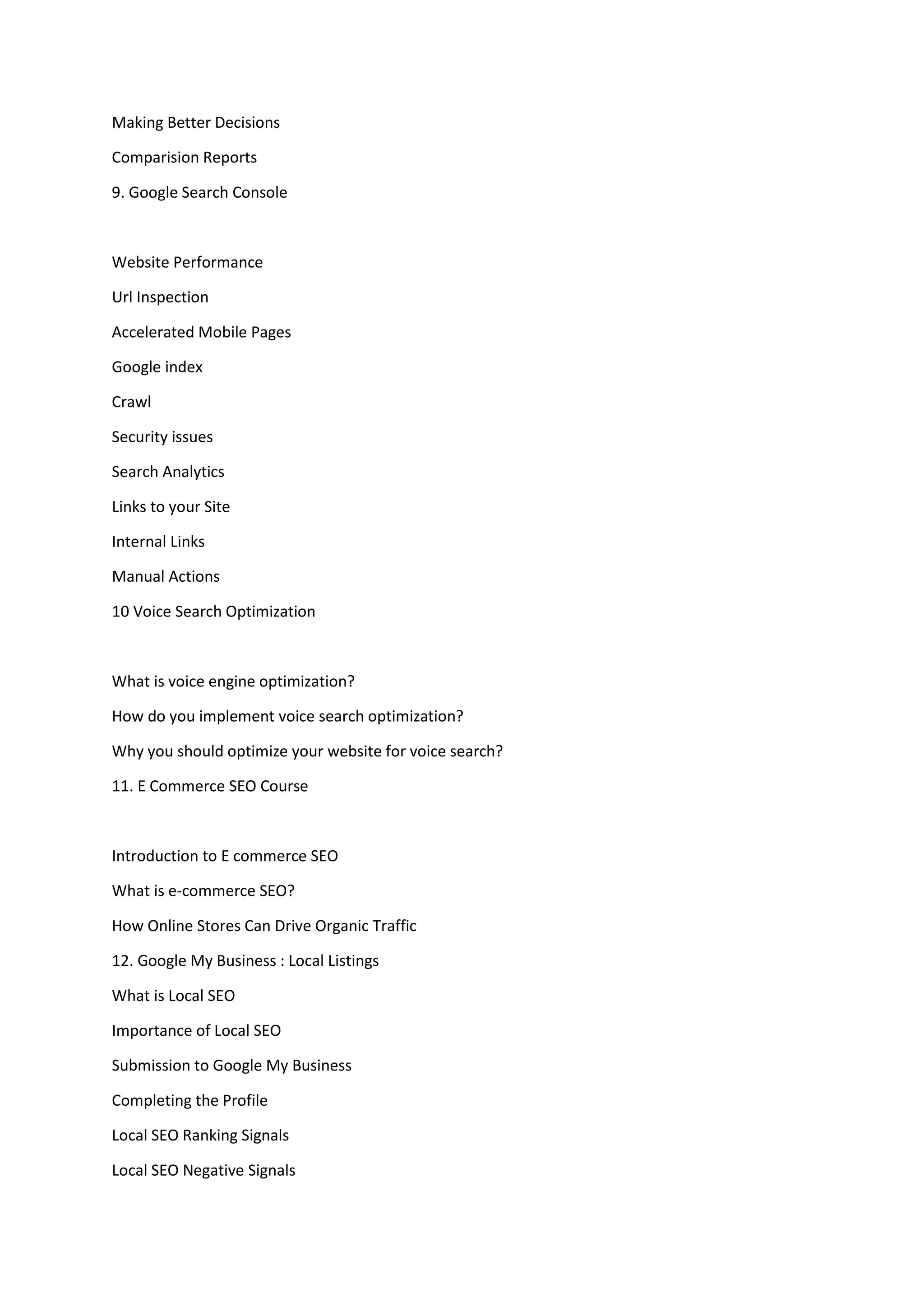 Making Better Decisions
Comparision Reports
9. Google Search Console
Website Performance
Url Inspection
Accelerated Mobile Pages
Google index
Crawl
Security issues
Search Analytics
Links to your Site
Internal Links
Manual Actions
10 Voice Search Optimization
What is voice engine optimization?
How do you implement voice search optimization?
Why you should optimize your website for voice search?
11. E Commerce SEO Course
Introduction to E commerce SEO
What is e-commerce SEO?
How Online Stores Can Drive Organic Traffic
12. Google My Business : Local Listings
What is Local SEO
Importance of Local SEO
Submission to Google My Business
Completing the Profile
Local SEO Ranking Signals
Local SEO Negative Signals
 