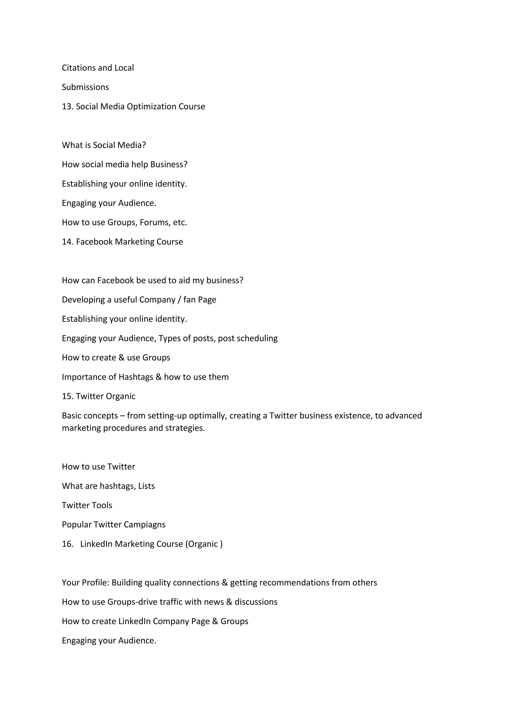 Citations and Local
Submissions
13. Social Media Optimization Course
What is Social Media?
How social media help Business?
Establishing your online identity.
Engaging your Audience.
How to use Groups, Forums, etc.
14. Facebook Marketing Course
How can Facebook be used to aid my business?
Developing a useful Company / fan Page
Establishing your online identity.
Engaging your Audience, Types of posts, post scheduling
How to create & use Groups
Importance of Hashtags & how to use them
15. Twitter Organic
Basic concepts – from setting-up optimally, creating a Twitter business existence, to advanced
marketing procedures and strategies.
How to use Twitter
What are hashtags, Lists
Twitter Tools
Popular Twitter Campiagns
16. LinkedIn Marketing Course (Organic )
Your Profile: Building quality connections & getting recommendations from others
How to use Groups-drive traffic with news & discussions
How to create LinkedIn Company Page & Groups
Engaging your Audience.
 
