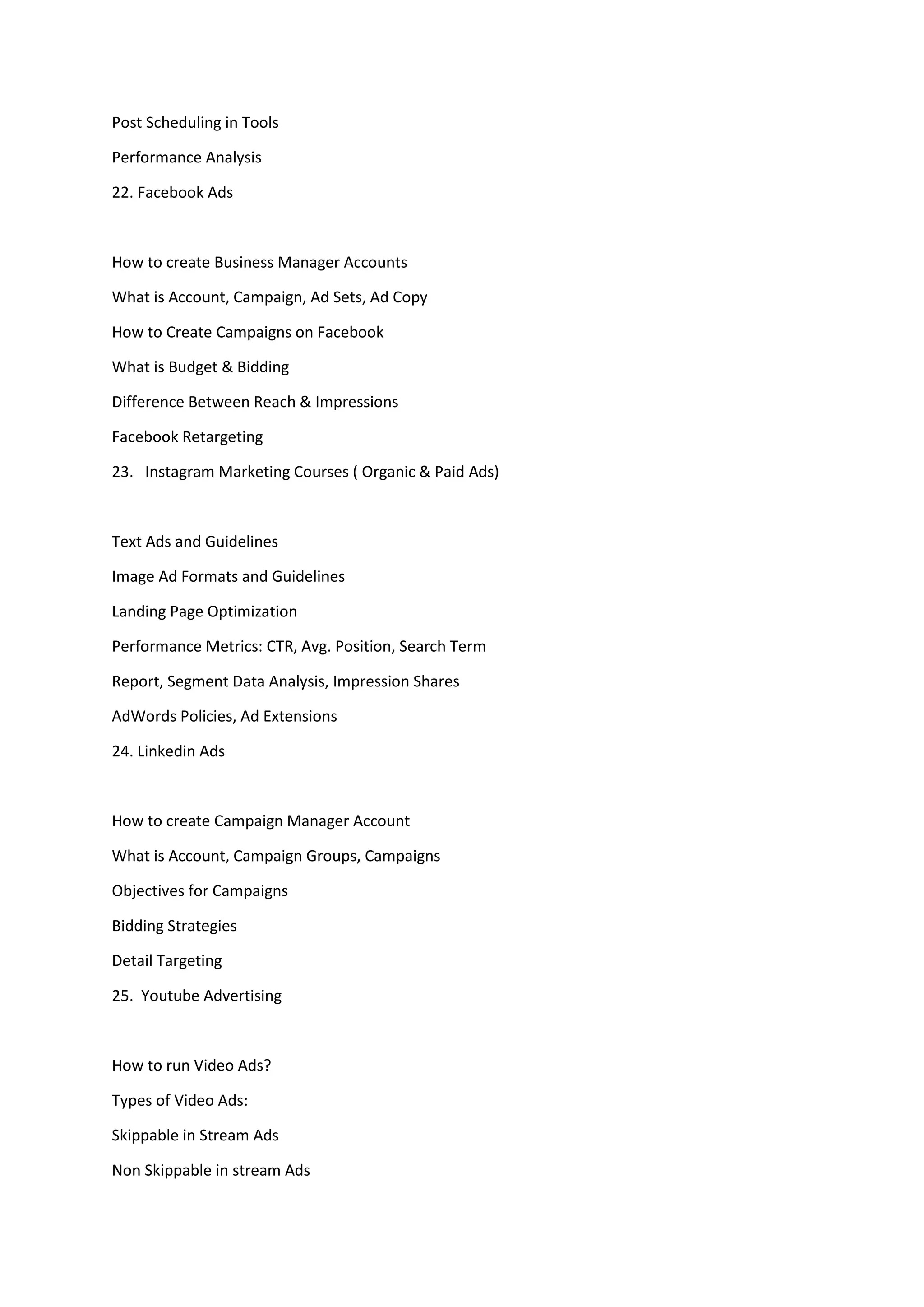 Post Scheduling in Tools
Performance Analysis
22. Facebook Ads
How to create Business Manager Accounts
What is Account, Campaign, Ad Sets, Ad Copy
How to Create Campaigns on Facebook
What is Budget & Bidding
Difference Between Reach & Impressions
Facebook Retargeting
23. Instagram Marketing Courses ( Organic & Paid Ads)
Text Ads and Guidelines
Image Ad Formats and Guidelines
Landing Page Optimization
Performance Metrics: CTR, Avg. Position, Search Term
Report, Segment Data Analysis, Impression Shares
AdWords Policies, Ad Extensions
24. Linkedin Ads
How to create Campaign Manager Account
What is Account, Campaign Groups, Campaigns
Objectives for Campaigns
Bidding Strategies
Detail Targeting
25. Youtube Advertising
How to run Video Ads?
Types of Video Ads:
Skippable in Stream Ads
Non Skippable in stream Ads
 
