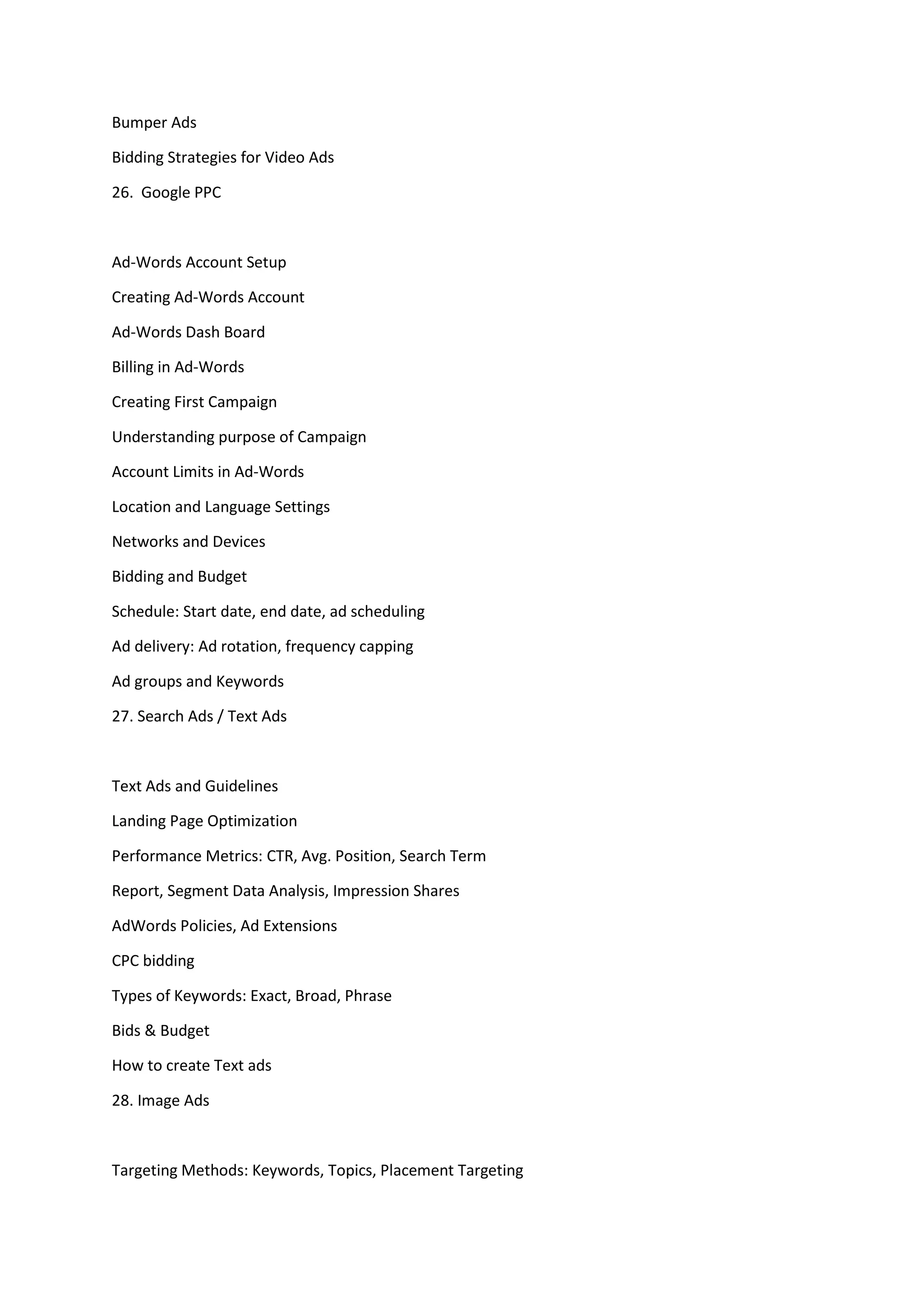 Bumper Ads
Bidding Strategies for Video Ads
26. Google PPC
Ad-Words Account Setup
Creating Ad-Words Account
Ad-Words Dash Board
Billing in Ad-Words
Creating First Campaign
Understanding purpose of Campaign
Account Limits in Ad-Words
Location and Language Settings
Networks and Devices
Bidding and Budget
Schedule: Start date, end date, ad scheduling
Ad delivery: Ad rotation, frequency capping
Ad groups and Keywords
27. Search Ads / Text Ads
Text Ads and Guidelines
Landing Page Optimization
Performance Metrics: CTR, Avg. Position, Search Term
Report, Segment Data Analysis, Impression Shares
AdWords Policies, Ad Extensions
CPC bidding
Types of Keywords: Exact, Broad, Phrase
Bids & Budget
How to create Text ads
28. Image Ads
Targeting Methods: Keywords, Topics, Placement Targeting
 