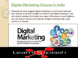 Digital Marketing Course in India
Obviously, the name suggests digital marketing is a word used to advertise
your business in the form of digital. In modern world digital marketing is vast
and volatile technique for sharing every aspect of business on social platforms
over the internet. However, the evolution of digital marketing helps to get
success in a business.
 