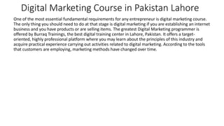 Digital Marketing Course in Pakistan Lahore
One of the most essential fundamental requirements for any entrepreneur is digital marketing course.
The only thing you should need to do at that stage is digital marketing if you are establishing an internet
business and you have products or are selling items. The greatest Digital Marketing programmer is
offered by Burraq Trainings, the best digital training center in Lahore, Pakistan. It offers a target-
oriented, highly professional platform where you may learn about the principles of this industry and
acquire practical experience carrying out activities related to digital marketing. According to the tools
that customers are employing, marketing methods have changed over time.
 