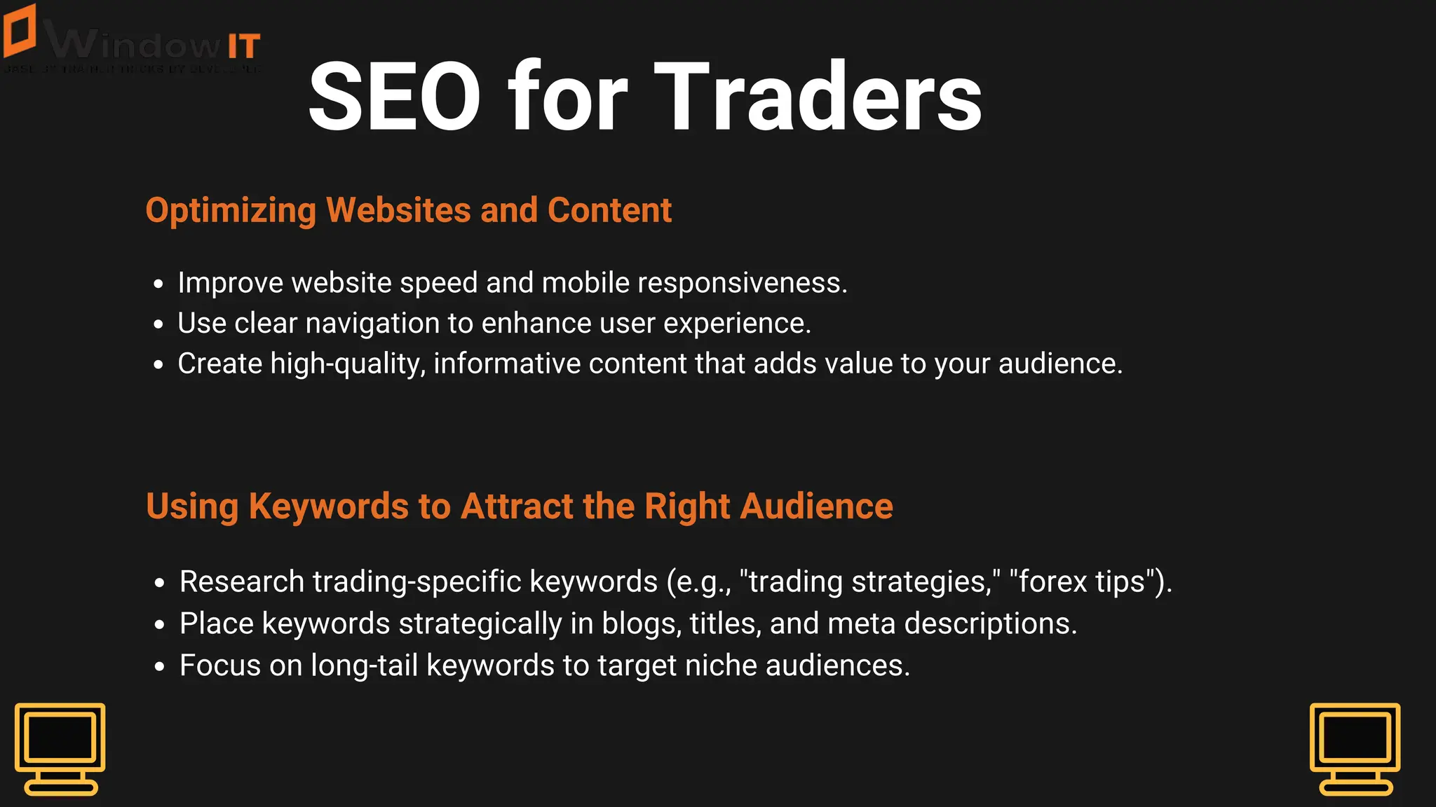 SEO for Traders
Optimizing Websites and Content
Improve website speed and mobile responsiveness.
Use clear navigation to enhance user experience.
Create high-quality, informative content that adds value to your audience.
Using Keywords to Attract the Right Audience
Research trading-specific keywords (e.g., "trading strategies," "forex tips").
Place keywords strategically in blogs, titles, and meta descriptions.
Focus on long-tail keywords to target niche audiences.
 