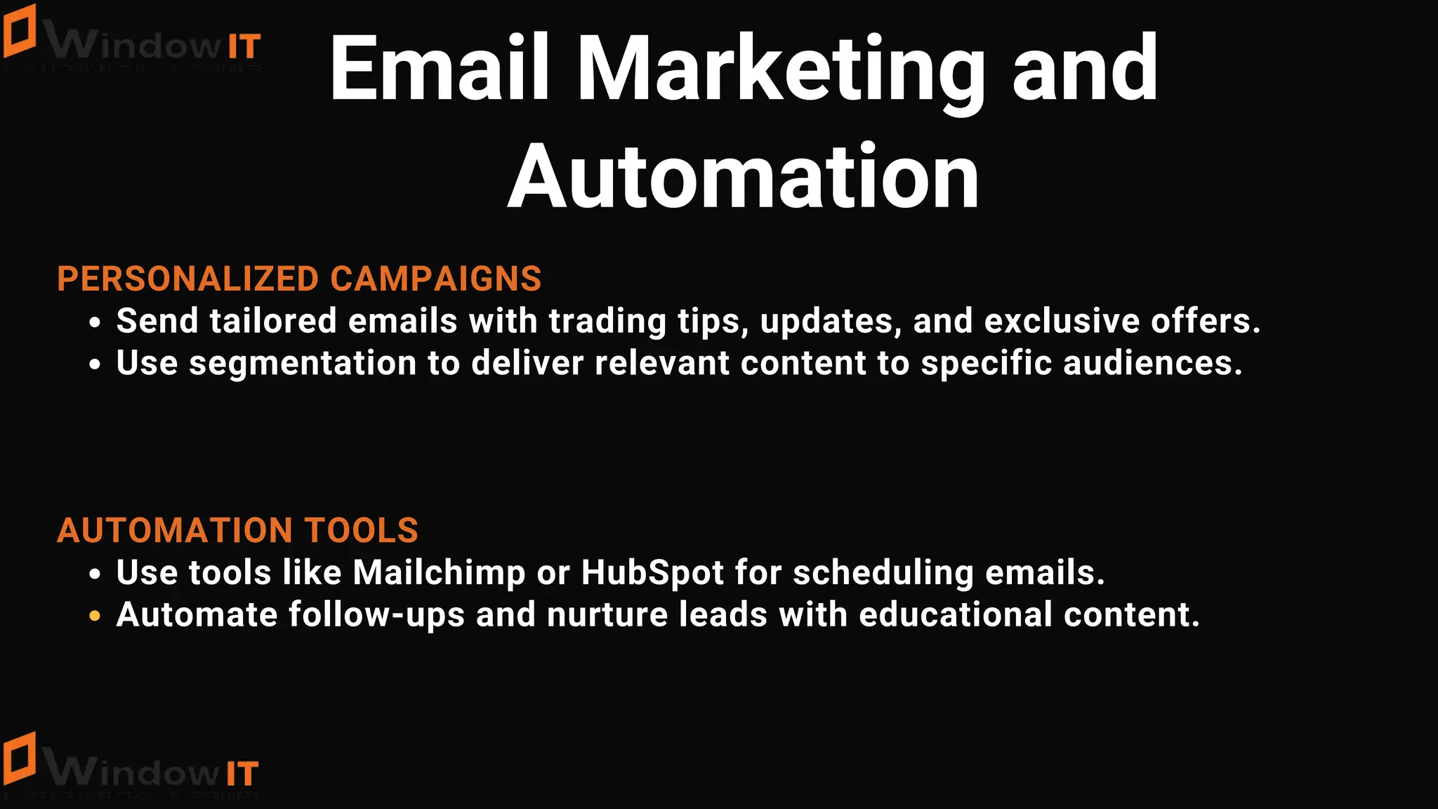 PERSONALIZED CAMPAIGNS
Send tailored emails with trading tips, updates, and exclusive offers.
Use segmentation to deliver relevant content to specific audiences.
AUTOMATION TOOLS
Use tools like Mailchimp or HubSpot for scheduling emails.
Automate follow-ups and nurture leads with educational content.
Email Marketing and
Automation
 