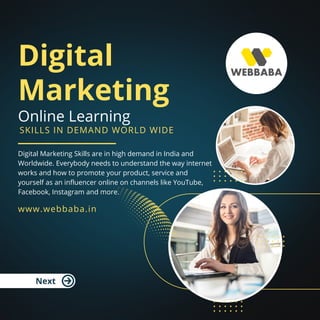 Digital
Marketing
Online Learning
Digital Marketing Skills are in high demand in India and
Worldwide. Everybody needs to understand the way internet
works and how to promote your product, service and
yourself as an influencer online on channels like YouTube,
Facebook, Instagram and more.
www.webbaba.in
Next
SKILLS IN DEMAND WORLD WIDE
 