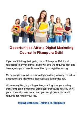 Opportunities After a Digital Marketing
Course in Pitampura Delhi
If you are thinking that, going out of Pitampura Delhi and
relocating to any of our A1 cities will give the required kick and
leverage to your potent career then you might be wrong.
Many people around us now a days working virtually for virtual
employers and delivering their work as demanded for.
When everything is getting online, starting from your salary
transfer to an international video conference, do not you think
your physical presence around your employer is not at all
required for him or your job.
Digital Marketing Training in Pitampura
 