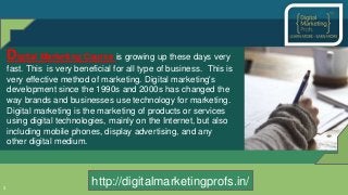 3
Digital Marketing Course is growing up these days very
fast. This is very beneficial for all type of business. This is
very effective method of marketing. Digital marketing's
development since the 1990s and 2000s has changed the
way brands and businesses use technology for marketing.
Digital marketing is the marketing of products or services
using digital technologies, mainly on the Internet, but also
including mobile phones, display advertising, and any
other digital medium.
http://digitalmarketingprofs.in/http://digitalmarketingprofs.in/
 