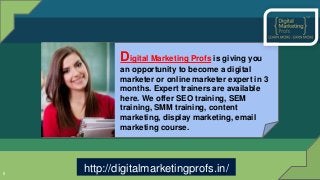 5
Digital Marketing Profs is giving you
an opportunity to become a digital
marketer or online marketer expert in 3
months. Expert trainers are available
here. We offer SEO training, SEM
training, SMM training, content
marketing, display marketing, email
marketing course.
http://digitalmarketingprofs.in/
 