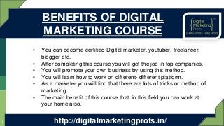 ▪ You can become certified Digital marketer, youtuber, freelancer,
blogger etc.
▪ After completing this course you will get the job in top companies.
▪ You will promote your own business by using this method.
▪ You will learn how to work on different- different platform.
▪ As a marketer you will find that there are lots of tricks or method of
marketing.
▪ The main benefit of this course that in this field you can work at
your home also.
6
BENEFITS OF DIGITAL
MARKETING COURSE
http://digitalmarketingprofs.in/
 