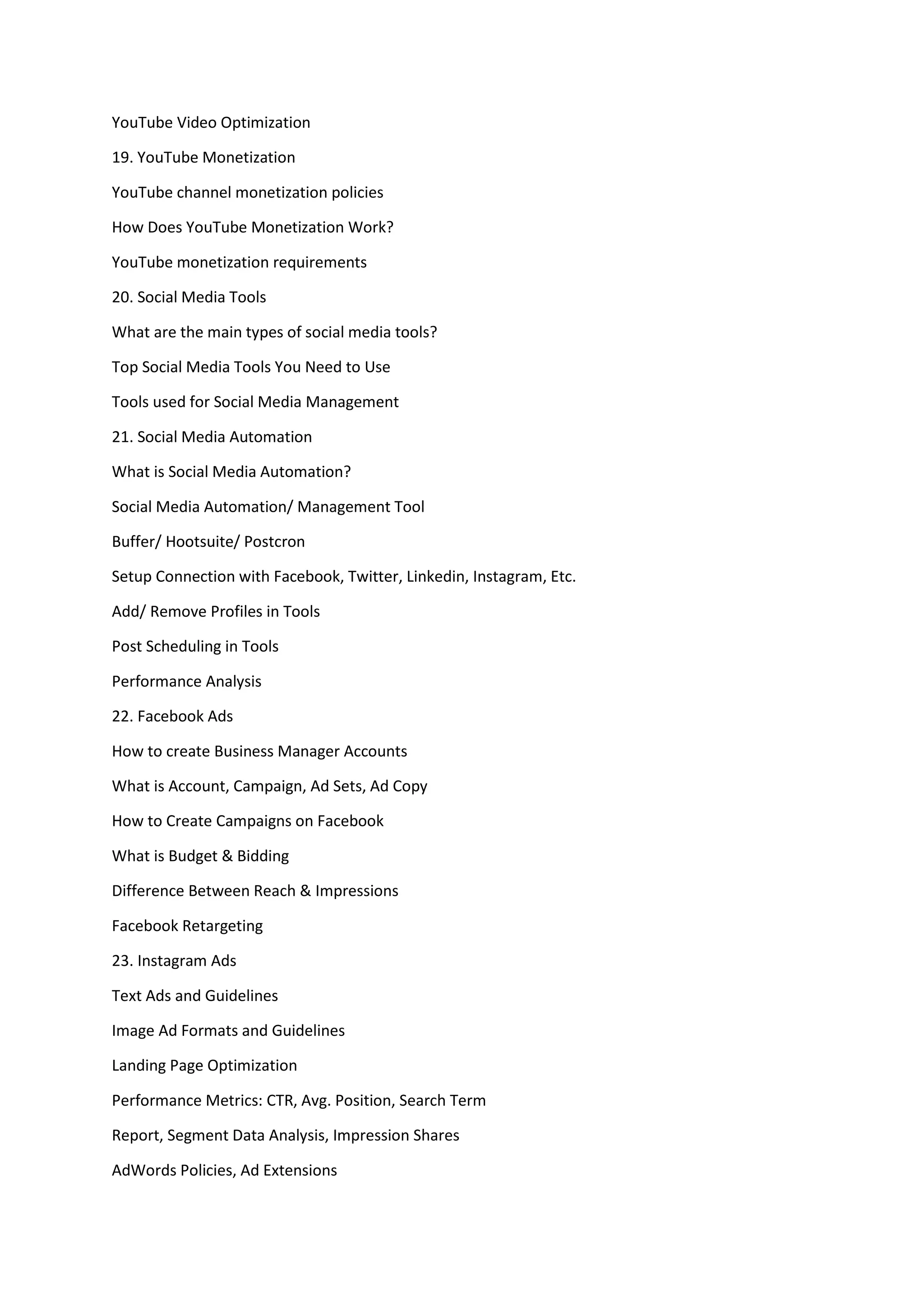 YouTube Video Optimization
19. YouTube Monetization
YouTube channel monetization policies
How Does YouTube Monetization Work?
YouTube monetization requirements
20. Social Media Tools
What are the main types of social media tools?
Top Social Media Tools You Need to Use
Tools used for Social Media Management
21. Social Media Automation
What is Social Media Automation?
Social Media Automation/ Management Tool
Buffer/ Hootsuite/ Postcron
Setup Connection with Facebook, Twitter, Linkedin, Instagram, Etc.
Add/ Remove Profiles in Tools
Post Scheduling in Tools
Performance Analysis
22. Facebook Ads
How to create Business Manager Accounts
What is Account, Campaign, Ad Sets, Ad Copy
How to Create Campaigns on Facebook
What is Budget & Bidding
Difference Between Reach & Impressions
Facebook Retargeting
23. Instagram Ads
Text Ads and Guidelines
Image Ad Formats and Guidelines
Landing Page Optimization
Performance Metrics: CTR, Avg. Position, Search Term
Report, Segment Data Analysis, Impression Shares
AdWords Policies, Ad Extensions
 