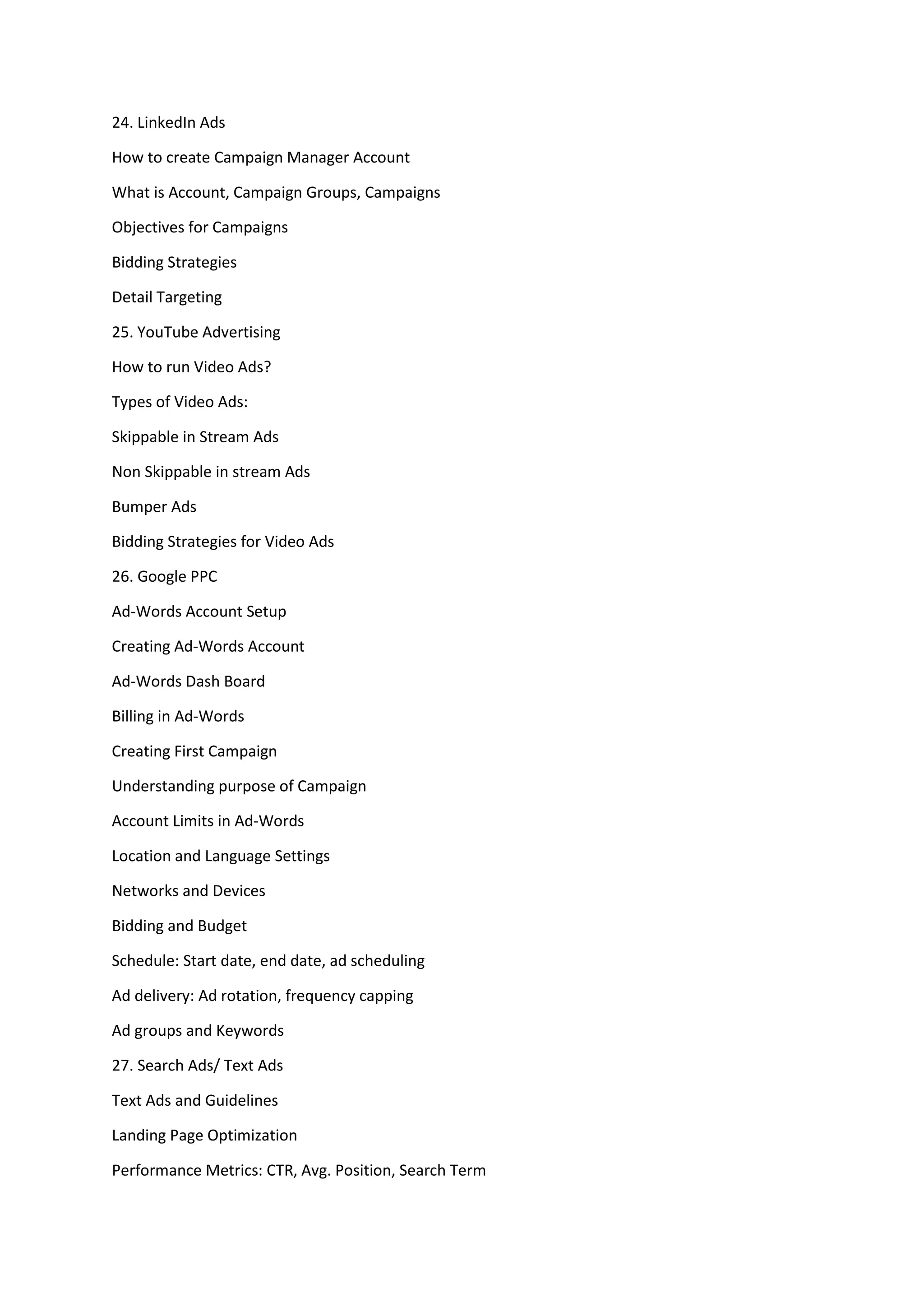 24. LinkedIn Ads
How to create Campaign Manager Account
What is Account, Campaign Groups, Campaigns
Objectives for Campaigns
Bidding Strategies
Detail Targeting
25. YouTube Advertising
How to run Video Ads?
Types of Video Ads:
Skippable in Stream Ads
Non Skippable in stream Ads
Bumper Ads
Bidding Strategies for Video Ads
26. Google PPC
Ad-Words Account Setup
Creating Ad-Words Account
Ad-Words Dash Board
Billing in Ad-Words
Creating First Campaign
Understanding purpose of Campaign
Account Limits in Ad-Words
Location and Language Settings
Networks and Devices
Bidding and Budget
Schedule: Start date, end date, ad scheduling
Ad delivery: Ad rotation, frequency capping
Ad groups and Keywords
27. Search Ads/ Text Ads
Text Ads and Guidelines
Landing Page Optimization
Performance Metrics: CTR, Avg. Position, Search Term
 