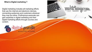 What is Digital marketing ?
Digital marketing includes all marketing efforts
that use the internet and electronic devices,
connecting audiences and customers wherever
they may be online. Profimprove essionals can
gain expertise in digital marketing and their
digital marketing efforts through courses and
content.
 