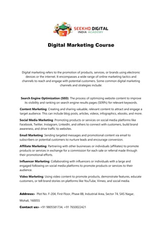 Digital Marketing Course
Digital marketing refers to the promotion of products, services, or brands using electronic
devices or the internet. It encompasses a wide range of online marketing tactics and
channels to reach and engage with potential customers. Some common digital marketing
channels and strategies include:
Search Engine Optimization (SEO): The process of optimizing website content to improve
its visibility and ranking on search engine results pages (SERPs) for relevant keywords.
Content Marketing: Creating and sharing valuable, relevant content to attract and engage a
target audience. This can include blog posts, articles, videos, infographics, ebooks, and more.
Social Media Marketing: Promoting products or services on social media platforms like
Facebook, Twitter, Instagram, LinkedIn, and others to connect with customers, build brand
awareness, and drive traffic to websites.
Email Marketing: Sending targeted messages and promotional content via email to
subscribers or potential customers to nurture leads and encourage conversion.
Affiliate Marketing: Partnering with other businesses or individuals (affiliates) to promote
products or services in exchange for a commission for each sale or referral made through
their promotional efforts.
Influencer Marketing: Collaborating with influencers or individuals with a large and
engaged following on social media platforms to promote products or services to their
audience.
Video Marketing: Using video content to promote products, demonstrate features, educate
customers, or tell brand stories on platforms like YouTube, Vimeo, and social media.
Address:- Plot No. F-204, First Floor, Phase 8B, Industrial Area, Sector 74, SAS Nagar,
Mohali, 160055
Contact us:- +91 9805581734, +91 7650022421
 