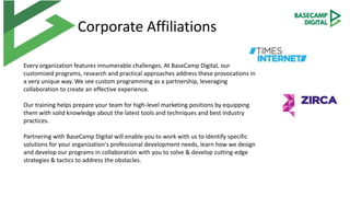 Corporate Affiliations
Every organization features innumerable challenges. At BaseCamp Digital, our
customized programs, research and practical approaches address these provocations in
a very unique way. We see custom programming as a partnership, leveraging
collaboration to create an effective experience.
Our training helps prepare your team for high-level marketing positions by equipping
them with solid knowledge about the latest tools and techniques and best industry
practices.
Partnering with BaseCamp Digital will enable you to work with us to identify specific
solutions for your organization's professional development needs, learn how we design
and develop our programs in collaboration with you to solve & develop cutting-edge
strategies & tactics to address the obstacles.
 