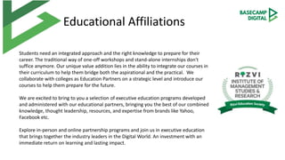 Educational Affiliations
Students need an integrated approach and the right knowledge to prepare for their
career. The traditional way of one-off workshops and stand-alone internships don't
suffice anymore. Our unique value addition lies in the ability to integrate our courses in
their curriculum to help them bridge both the aspirational and the practical. We
collaborate with colleges as Education Partners on a strategic level and introduce our
courses to help them prepare for the future.
We are excited to bring to you a selection of executive education programs developed
and administered with our educational partners, bringing you the best of our combined
knowledge, thought leadership, resources, and expertise from brands like Yahoo,
Facebook etc.
Explore in-person and online partnership programs and join us in executive education
that brings together the industry leaders in the Digital World. An investment with an
immediate return on learning and lasting impact.
 