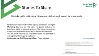 Stories To Share
We take pride in Great Achievements & looking forward for more such!
Far too many speakers train the aspiring candidates for Digital
Marketing Courses, but the value & quality delivered by
BaseCamp Digital is unique & eminent. The course content was
truly cutting-edge and customized as per our requirements.
“It’s all about value for us and Pritesh Patel has provided us
with significant mileage to my team.”
Gulshan Verma- Chief Revenue Officer- Times Internet
 